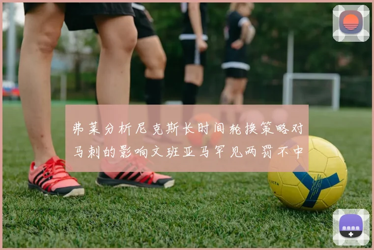 弗莱分析尼克斯长时间轮换策略对马刺的影响文班亚马罕见两罚不中引发关注