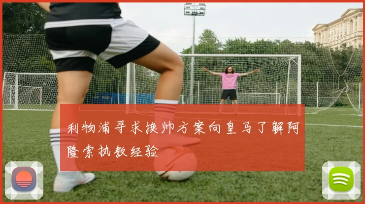 利物浦寻求换帅方案向皇马了解阿隆索执教经验