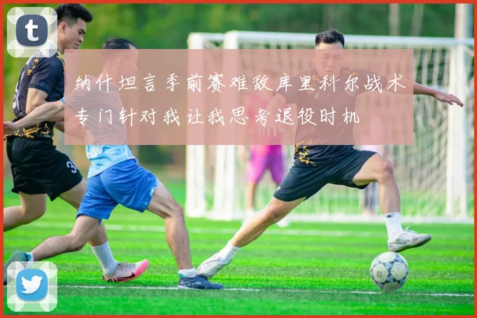 纳什坦言季前赛难敌库里科尔战术专门针对我让我思考退役时机