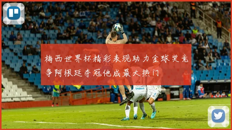 梅西世界杯精彩表现助力金球奖竞争阿根廷夺冠他成最大热门
