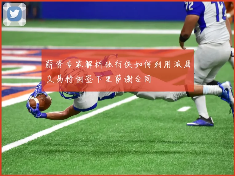 薪资专家解析独行侠如何利用浓眉交易特例签下里萨谢合同