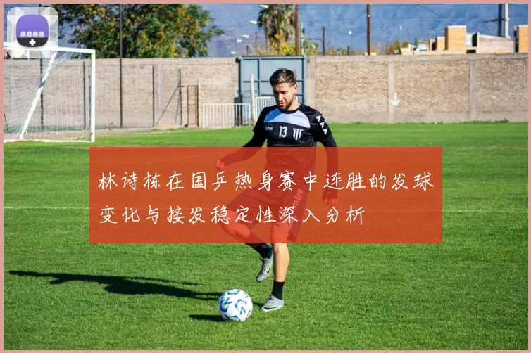 林诗栋在国乒热身赛中连胜的发球变化与接发稳定性深入分析