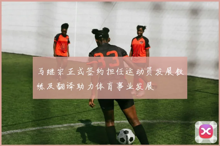 马继宗正式签约担任运动员发展教练及翻译助力体育事业发展
