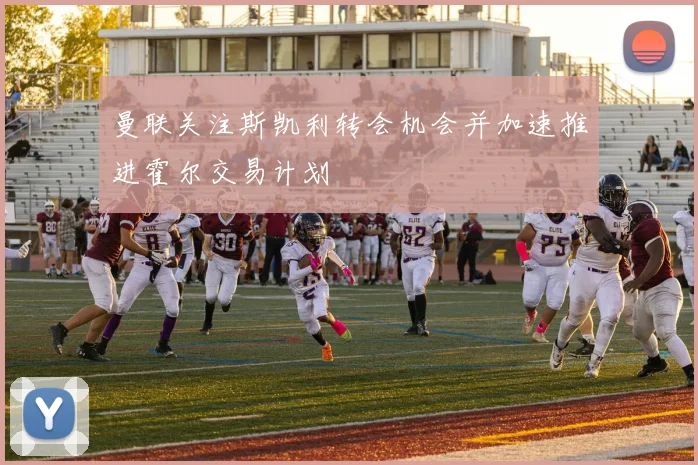 曼联关注斯凯利转会机会并加速推进霍尔交易计划