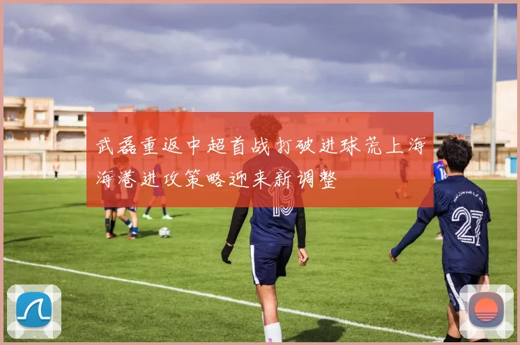 武磊重返中超首战打破进球荒上海海港进攻策略迎来新调整