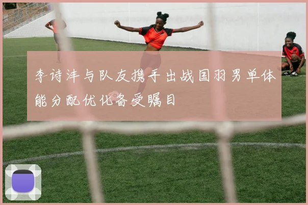 李诗沣与队友携手出战国羽男单体能分配优化备受瞩目